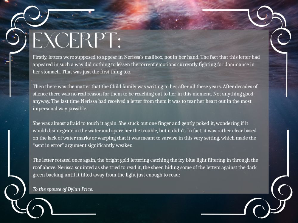 The background is a photograph taken from under the water. Half the photo is taken up by the waves on the surface that are broken up by sunbeams penetrating the water. On each corner is a white corner decoration with straight lines curling as they meet each other. 

Text: Excerpt

Firstly, letters were supposed to appear in Nerissa’s mailbox, not in her hand. The fact that this letter had appeared in such a way did nothing to lessen the torrent emotions currently fighting for dominance in her stomach. That was just the first thing too. 

Then there was the matter that the Child family was writing to her after all these years. After decades of silence there was no real reason for them to be reaching out to her in this moment. Not anything good anyway. The last time Nerissa had received a letter from them it was to tear her heart out in the most impersonal way possible. 

She was almost afraid to touch it again. She stuck out one finger and gently poked it, wondering if it would disintegrate in the water and spare her the trouble, but it didn’t. In fact, it was rather clear based on the lack of water marks or warping that it was meant to survive in this very setting, which made the “sent in error” argument significantly weaker.

The letter rotated once again, the bright gold lettering catching the icy blue light filtering in through the roof above. Nerissa squinted as she tried to read it, the sheen hiding some of the letters against the dark green backing until it tilted away from the light just enough to read:

To the spouse of Dylan Price.