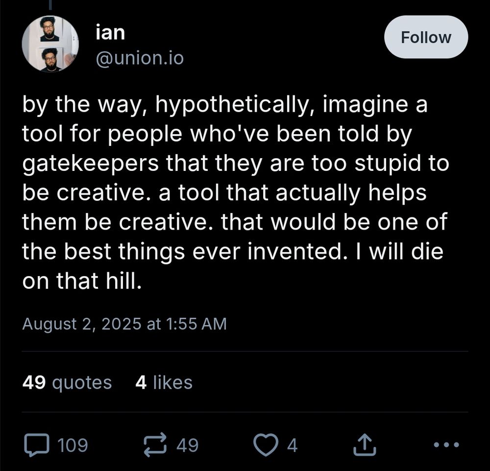 Screenahot of a skeet by ian @union.io


by the way, hypothetically, imagine a tool for people who've been told by gatekeepers that they are too stupid to be creative. a tool that actually helps them be creative. that would be one of the best things ever invented. I will die on that hill.