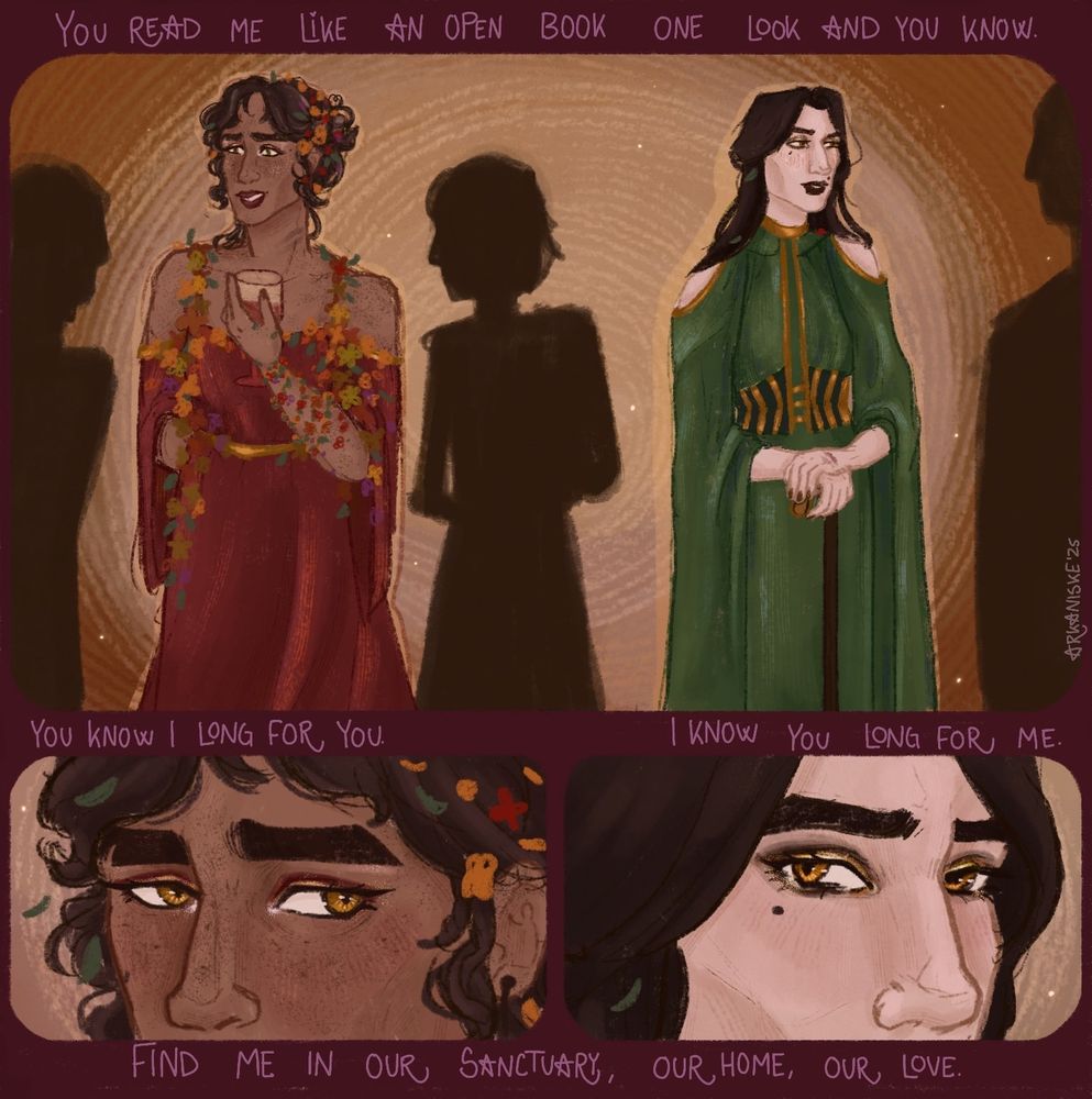 A digital drawing for the Yuri Jayvik Event. The drawing is divided into three. Above the first image it says "You read me like an open book. One look and you know."
The drawing is of a female Jayce and female Viktor. Jayce is dressed in a deep red dress, off the shoulders and long sleeves. There is a bunch of colourful flowers around the straps on her shoulders and along the neckline. The colours are warm yellows, oranges and greens. Her curly, dark brown hair is in a messy low bun with more flowers and petals in it. She is wearing golden and red makeup, freckled and holding a glass of wine. There is a faint smudge of black lipstick mark on her neck that is poorly smudged out.
Viktor is wearing a deep green dress with gold accents along the neck and something akin to a corset around her waist in a mix of gold and dark green. Her is cut off around her shoulders and has long sleves presumedly going down to the floor. Both of her hands are resting over her cane. She has two leafs and a red flower in her hair (matching the flowers on Jayce) There is also a hint of red lipstick mark on her hand that also matches the lipstick on Jayce.
They are facing away from each other talking to faceless silhouettes of people.

The next text reads "You know I long for you. I know you long for me."

The next image is divided. The first one is a close off Jayce's upper face. Her eyes are focused to the right. The second one is of Viktor's upper face, her eyes are focused to the left. They are looking at each other.

The text under them reads "Find me in our sanctuary, our home, our love."