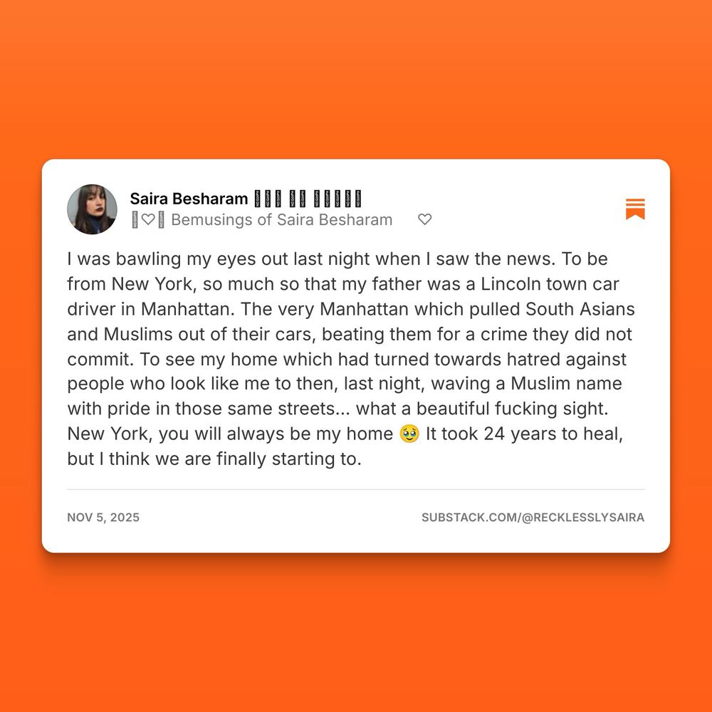 A image save from Substack. It reads: 
I was bawling my eyes out last night when I saw the news. To be from New York, so much so that my father was a Lincoln town car driver in Manhattan. The very Manhattan which pulled South Asians and Muslims out of their cars, beating them for a crime they did not commit. To see my home which had turned towards hatred against people who look like me to then, last night, waving a Muslim name with pride in those same streets… what a beautiful fucking sight. New York, you will always be my home 🥹 It took 24 years to heal, but I think we are finally starting to. 