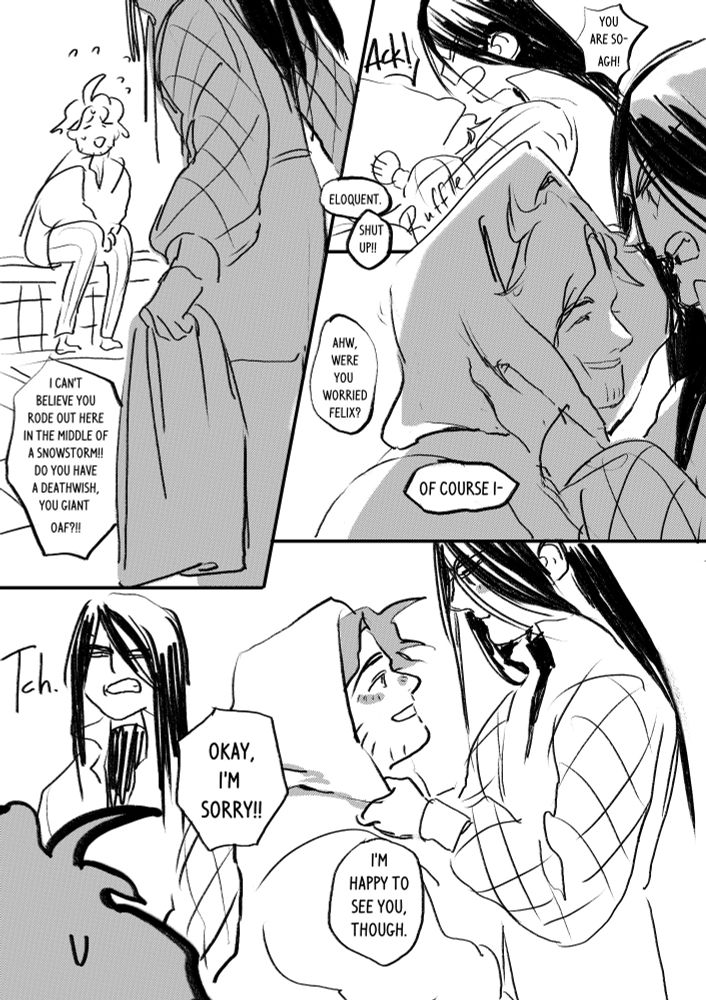 page 3

panel 1: Sylvain sits on the boarder of the bathtub. Felix is approaching him while holding a towel. He yells "I can't believe you rode out here in the middle of a snowstorm!! Do you have a deathwish you giant oaf?!!" 

Panel 2: Felix ruffles Sylvains hair dry with the towel. He says "You are so- agh!" to which Sylvain says "Eloquent" to which Felix says "shut up!"

Panel 3: Sylvain grins at Felix while hes still getting his hair dried and says "ahw, were you worried Felix?!", Felix says "of course I-"

Panel 4: He interrupts himself and says "TCH" while glaring at Sylvain who says "okay, I'm sorry!!"  

Panel 5: They are now fondly smiling at each other. Sylvain says "I'm happy to see you, though."