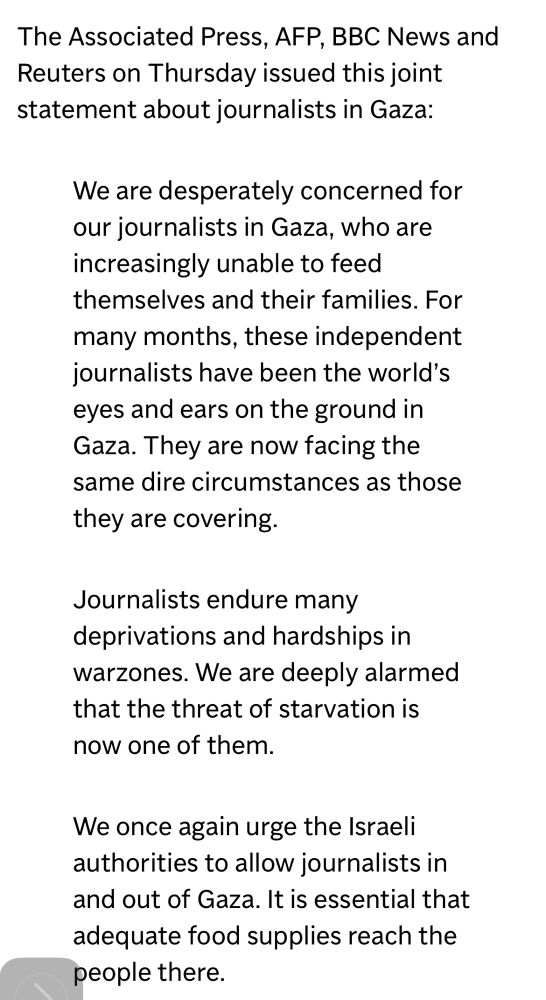 The Associated Press, AFP, BBC News and Reuters on Thursday issued this joint statement about journalists in Gaza: 

We are desperately concerned for our journalists in Gaza, who are increasingly unable to feed themselves and their families. For many months, these independent journalists have been the world’s eyes and ears on the ground in Gaza. They are now facing the same dire circumstances as those they are covering.   

Journalists endure many deprivations and hardships in warzones. We are deeply alarmed that the threat of starvation is now one of them.

We once again urge the Israeli authorities to allow journalists in and out of Gaza. It is essential that adequate food supplies reach the people there.
