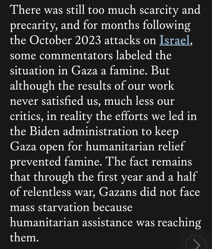 
There was still too much scarcity and precarity, and for months following the October 2023 attacks on Israel, some commentators labeled the situation in Gaza a famine. But although the results of our work never satisfied us, much less our critics, in reality the efforts we led in the Biden administration to keep Gaza open for humanitarian relief prevented famine. The fact remains that through the first year and a half of relentless war, Gazans did not face mass starvation because humanitarian assistance was reaching them.