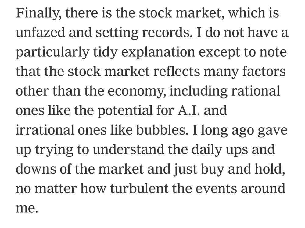 
Finally, there is the stock market, which is unfazed and setting records. I do not have a particularly tidy explanation except to note that the stock market reflects many factors other than the economy, including rational ones like the potential for A.I. and irrational ones like bubbles. I long ago gave up trying to understand the daily ups and downs of the market and just buy and hold, no matter how turbulent the events around me.
