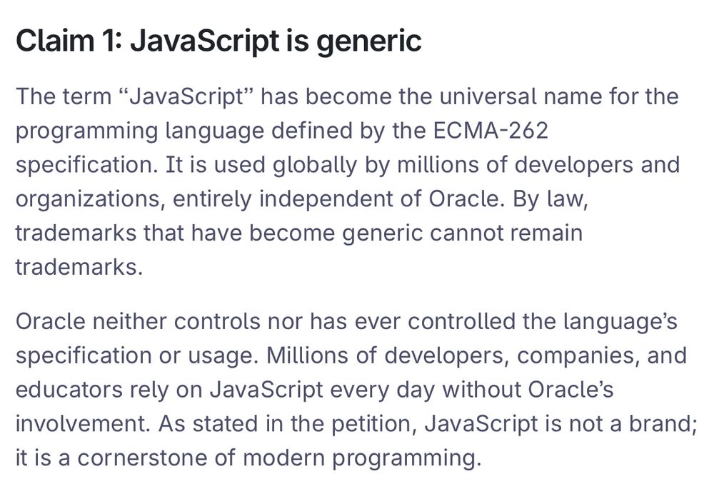 The term “JavaScript” has become the universal name for the programming language defined by the ECMA-262 specification. It is used globally by millions of developers and organizations, entirely independent of Oracle. By law, trademarks that have become generic cannot remain trademarks.

Oracle neither controls nor has ever controlled the language’s specification or usage. Millions of developers, companies, and educators rely on JavaScript every day without Oracle’s involvement. As stated in the petition, JavaScript is not a brand; it is a cornerstone of modern programming.
