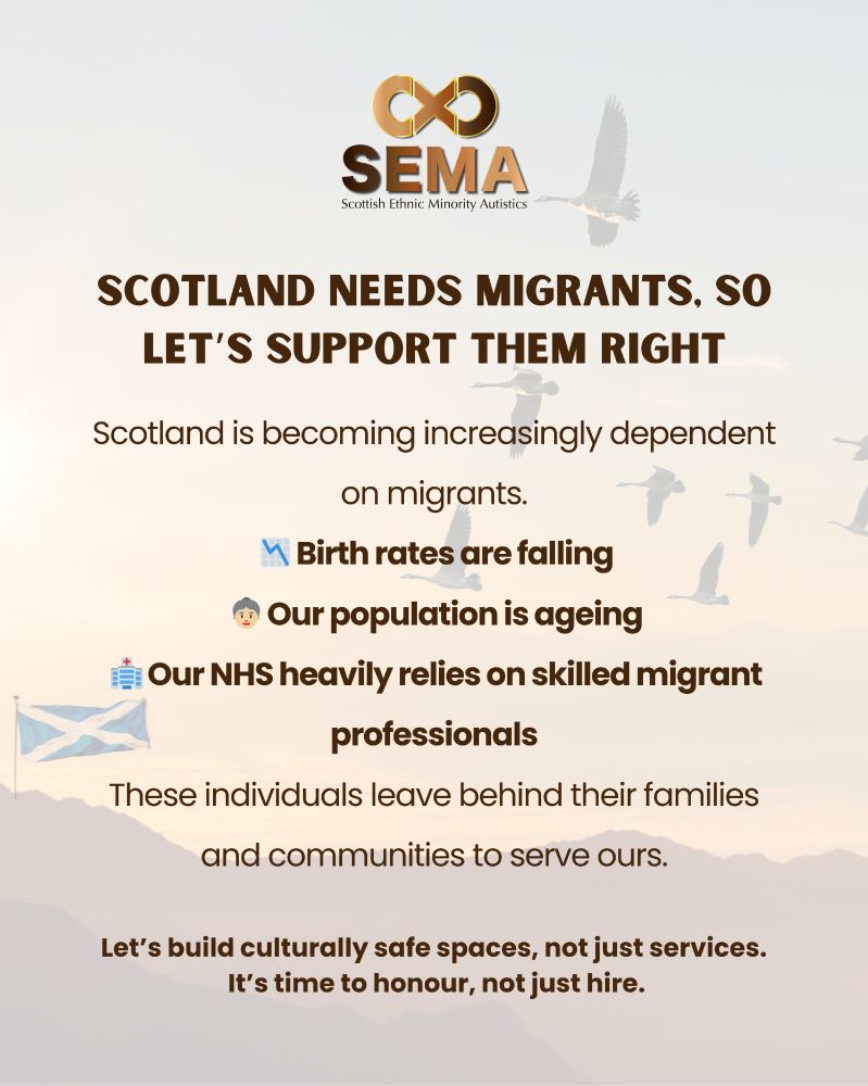 Graphic by Scottish Ethnic Minority Autistics (SEMA) with their logo at the top and birds flying in the background. The main heading reads: “Scotland needs migrants, so let’s support them right.” Below, the text explains that Scotland is increasingly dependent on migrants because birth rates are falling, the population is ageing, and the NHS relies on skilled migrant professionals. It notes that migrants leave behind their families and communities to serve Scotland. A Scottish flag is included. The closing statement reads: “Let’s build culturally safe spaces, not just services. It’s time to honour, not just hire.