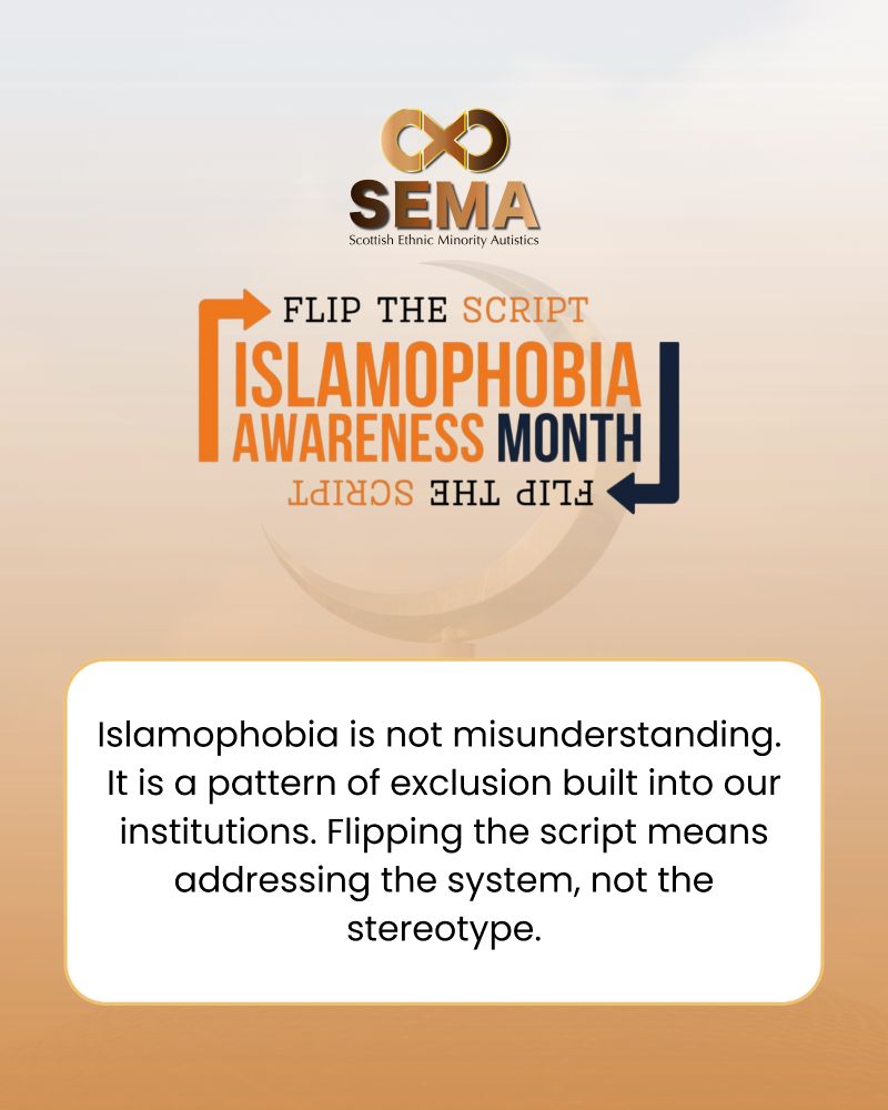 A graphic for Scottish Ethnic Minority Autistics (SEMA) featuring the SEMA logo at the top. Below it, large text reads “Flip the Script: Islamophobia Awareness Month” with the phrase mirrored upside down beneath it. At the bottom, a white rounded box contains the message: “Islamophobia is not misunderstanding. It is a pattern of exclusion built into our institutions. Flipping the script means addressing the system, not the stereotype.” The background is a soft gradient of warm beige and orange tones.