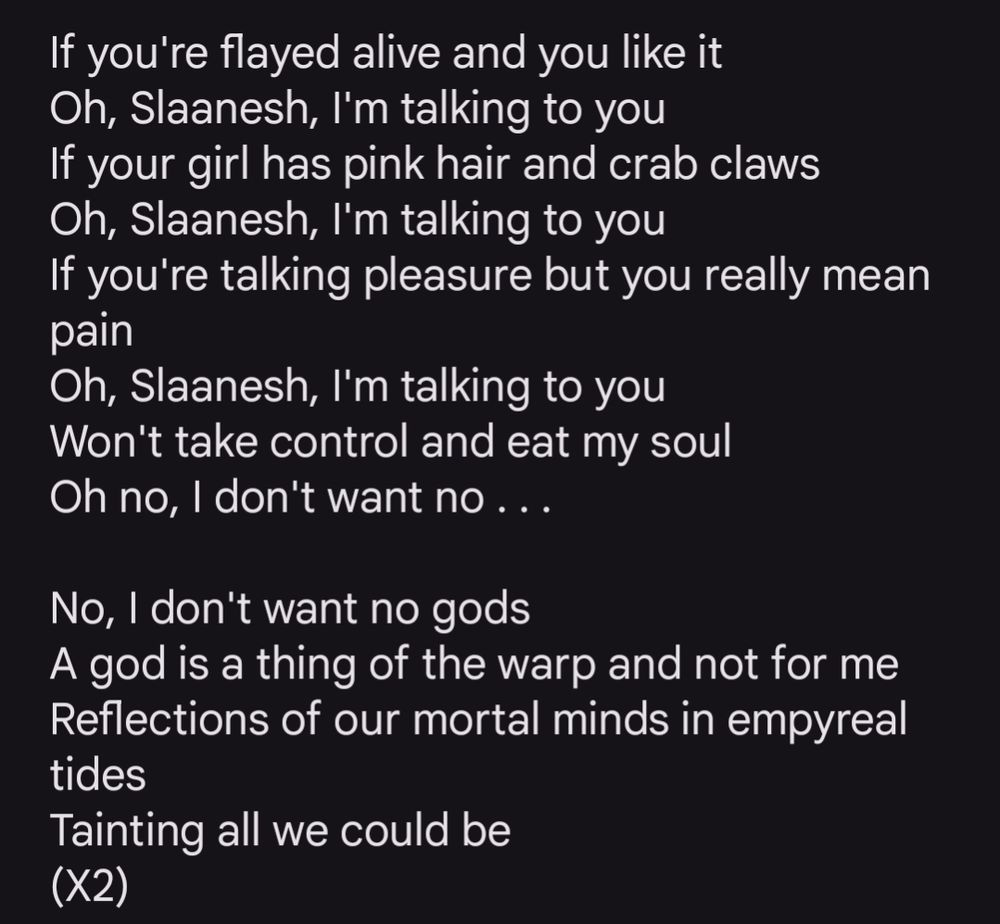 If you're flayed alive and you like it
Oh, Slaanesh, I'm talking to you
If your girl has pink hair and crab claws
Oh, Slaanesh, I'm talking to you
If you're talking pleasure but you really mean pain
Oh, Slaanesh, I'm talking to you
Won't take control and eat my soul
Oh no, I don't want no . . .

No, I don't want no gods
A god is a thing of the warp and not for me
Reflections of our mortal minds in empyreal tides
Tainting all we could be
(X2)