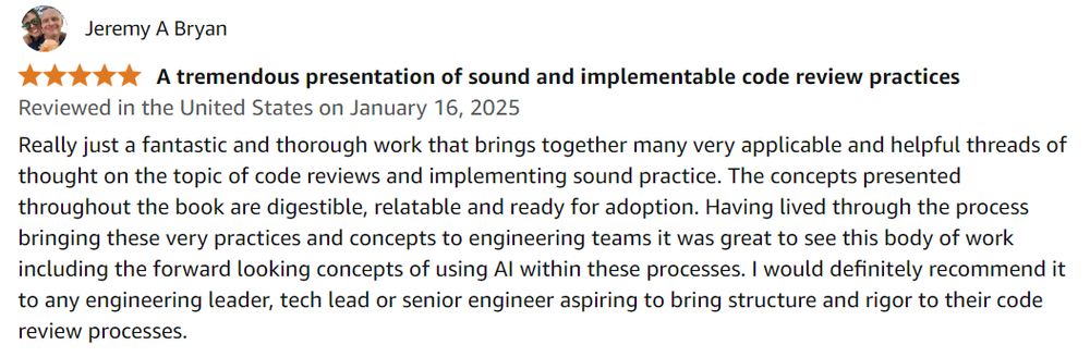 A 5-star review for Adrienne's book written by Jeremy A. Bryan on Amazon:

Really just a fantastic and thorough work that brings together many very applicable and helpful threads of thought on the topic of code reviews and implementing sound practice. The concepts presented throughout the book are digestible, relatable and ready for adoption. Having lived through the process bringing these very practices and concepts to engineering teams it was great to see this body of work including the forward looking concepts of using AI within these processes. I would definitely recommend it to any engineering leader, tech lead or senior engineer aspiring to bring structure and rigor to their code review processes.
