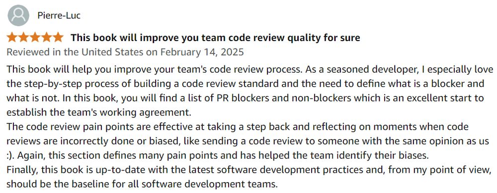 A 5-star Amazon review written by Pierre-Luc for Adrienne's book: 

This book will help you improve your team's code review process. As a seasoned developer, I especially love the step-by-step process of building a code review standard and the need to define what is a blocker and what is not. In this book, you will find a list of PR blockers and non-blockers which is an excellent start to establish the team's working agreement.
The code review pain points are effective at taking a step back and reflecting on moments when code reviews are incorrectly done or biased, like sending a code review to someone with the same opinion as us :). Again, this section defines many pain points and has helped the team identify their biases.
Finally, this book is up-to-date with the latest software development practices and, from my point of view, should be the baseline for all software development teams.