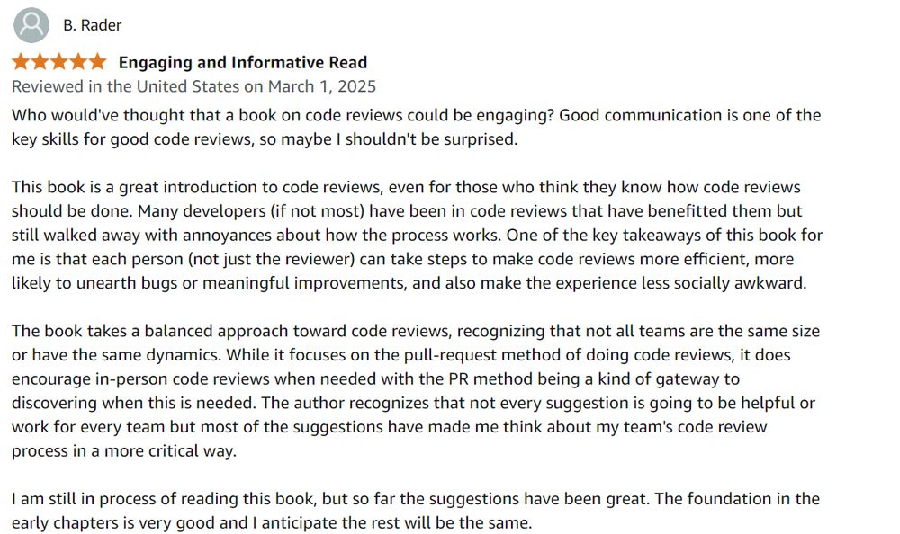 A 5-star Amazon review of Adrienne's book from B. Rader: 
Who would've thought that a book on code reviews could be engaging? Good communication is one of the key skills for good code reviews, so maybe I shouldn't be surprised.

This book is a great introduction to code reviews, even for those who think they know how code reviews should be done. Many developers (if not most) have been in code reviews that have benefitted them but still walked away with annoyances about how the process works. One of the key takeaways of this book for me is that each person (not just the reviewer) can take steps to make code reviews more efficient, more likely to unearth bugs or meaningful improvements, and also make the experience less socially awkward.

The book takes a balanced approach toward code reviews, recognizing that not all teams are the same size or have the same dynamics. While it focuses on the pull-request method of doing code reviews, it does encourage in-person code reviews when needed with the PR method being a kind of gateway to discovering when this is needed. The author recognizes that not every suggestion is going to be helpful or work for every team but most of the suggestions have made me think about my team's code review process in a more critical way.

I am still in process of reading this book, but so far the suggestions have been great. The foundation in the early chapters is very good and I anticipate the rest will be the same.