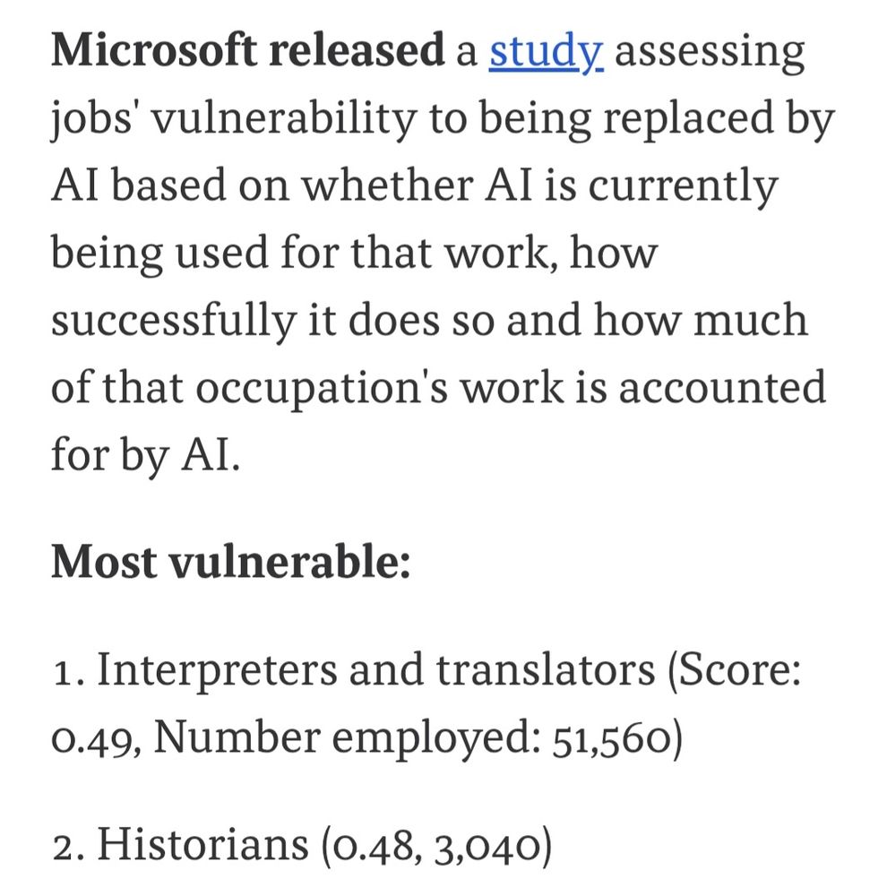 Microsoft released a study assessing jobs' vulnerability to being replaced by AI based on whether AI is currently being used for that work, how successfully it does so and how much of that occupation's work is accounted for by AI.

Most vulnerable:

1. Interpreters and translators (Score: 0.49, Number employed: 51,560)
2. Historians (0.48, 3,040)

(Axios)
