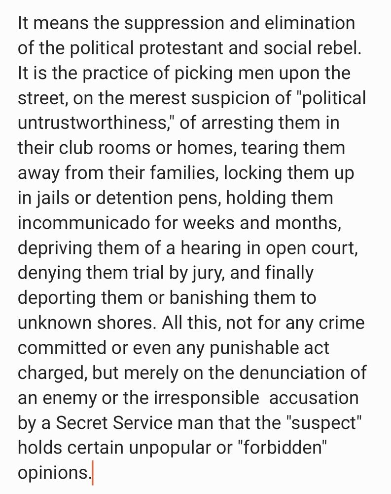 It means the suppression and elimination of the political protestant and social rebel. It is the practice of picking men upon the  street, on the merest suspicion of "political untrustworthiness," of arresting them in their club rooms or homes, tearing them away from their families, locking them up in jails or detention pens, 
holding them incommunicado for weeks and months, depriving them  of a hearing in open court, denying them trial by jury, and finally deporting them or banishing them to unknown shores. All this, not for any crime committed or even any punishable act charged, but merely on the denunciation of an enemy or the irresponsible  accusation by a Secret Service man that the "suspect" holds certain unpopular or "forbidden" opinions.