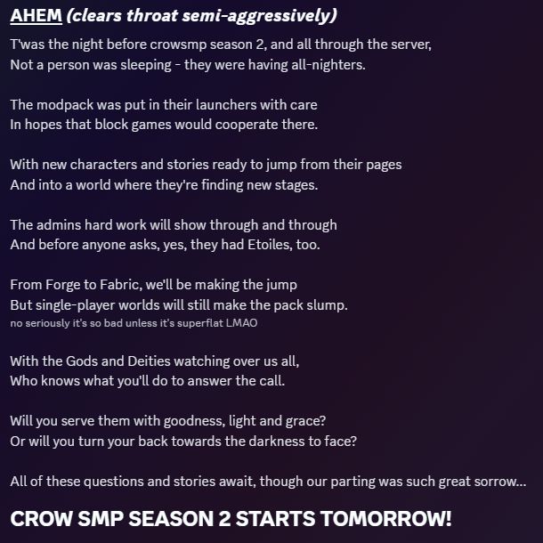 AHEM! (clears throat semi-aggressively)

T'was the night before crowsmp season 2, and all through the server, 
Not a person was sleeping - they were having all-nighters.

The modpack was put in their launchers with care
In hopes that block games would cooperate there.

With new characters and stories ready to jump from their pages
And into a world where they're finding new stages.

The admins hard work will show through and through
And before anyone asks, yes, they had Etoiles, too.

From Forge to Fabric, we'll be making the jump
But single-player worlds will still make the pack slump. 
(no seriously it's so bad unless it's superflat LMAO)

With the Gods and Deities watching over us all,
Who knows what you'll do to answer the call.

Will you serve them with goodness, light and grace?
Or will you turn your back towards the darkness to face?

All of these questions and stories await, though our parting was such great sorrow...
CROW SMP SEASON 2 STARTS TOMORROW!