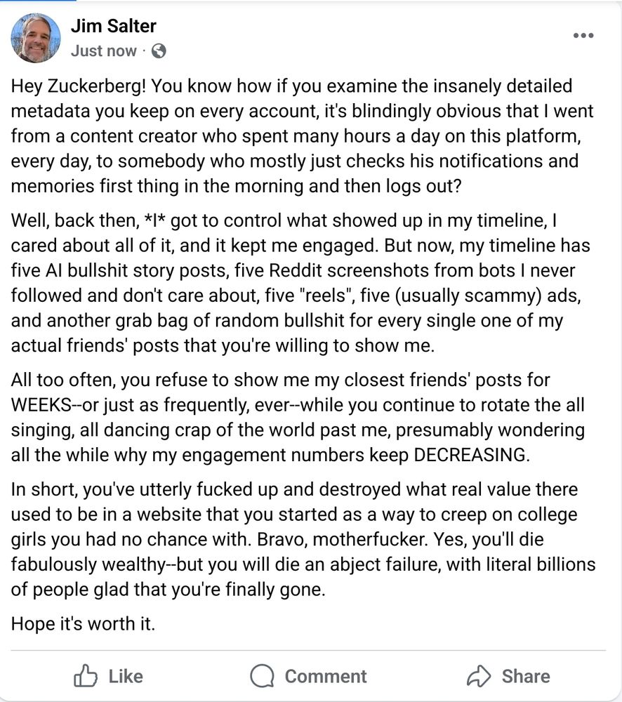 Hey Zuckerberg! You know how if you examine the insanely detailed metadata you keep on every account, it's blindingly obvious that I went from a content creator who spent many hours a day on this platform, every day, to somebody who mostly just checks his notifications and memories first thing in the morning and then logs out? Well, back then, *I* got to control what showed up in my timeline, I cared about all of it, and it kept me engaged. But now, my timeline has five AI bullshit story posts, five Reddit screenshots from bots I never followed and don't care about, five 