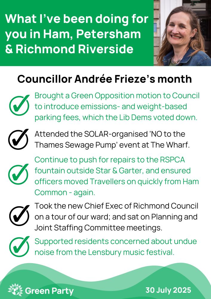 A white, green and black graphic image. In the green box at the top it says: What I’ve been doing for you in Ham, Petersham & Richmond Riverside, next to which is a picture of Andrée, a white women in her 50s, with mid-length brown hair.
Underneath are five ticks down the left hand side, with the following text next to each one:
> Brought a Green Opposition motion to Council to introduce emissions- and weight-based parking fees, which the Lib Dems voted down.
> Attended the SOLAR-organised ‘NO to the Thames Sewage Pump’ event at The Wharf. 
> Continue to push for repairs to the RSPCA fountain outside Star & Garter, and ensured officers moved Travellers on quickly from Ham Common - again. 
> Took the new Chief Exec of Richmond Council on a tour of our ward; and sat on Planning and Joint Staffing Committee meetings.
> Supported residents concerned about undue noise from the Lensbury music festival.
At the bottom left it says 'Green Party' and on the bottom right '30 July 2025'