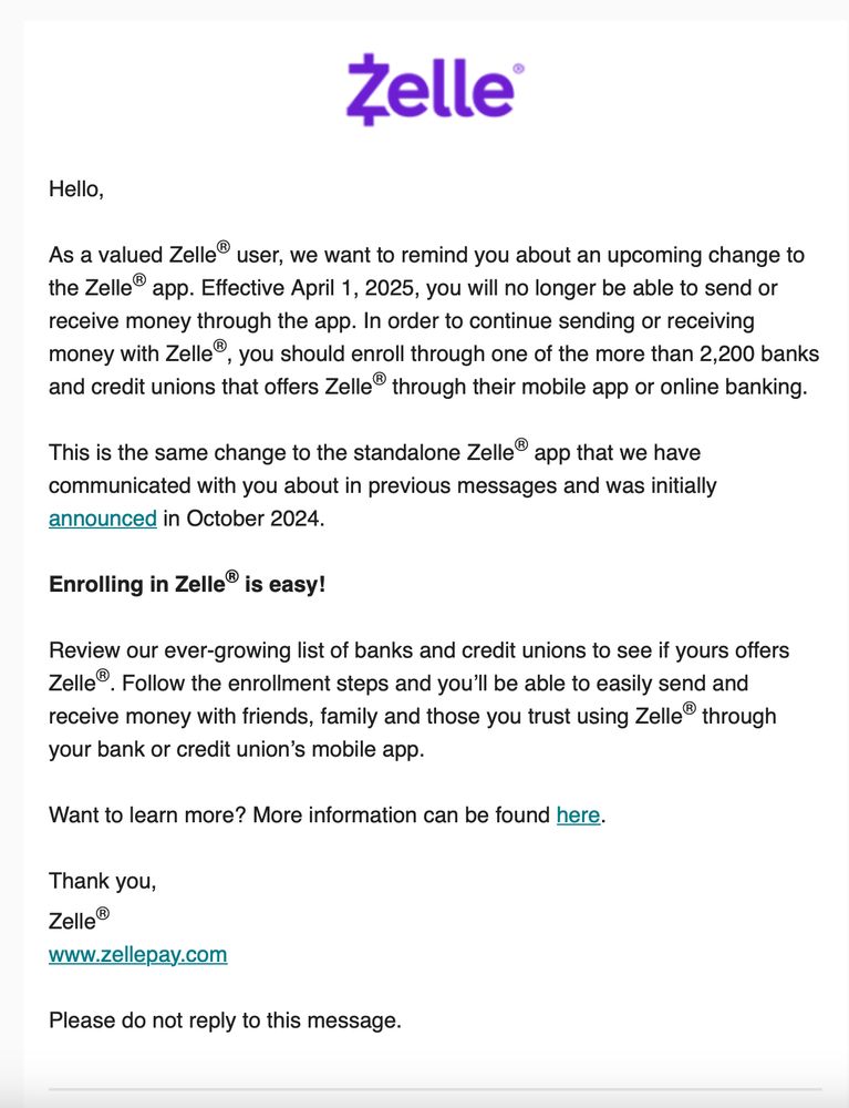 Screen capture of Zelle email saying: 

As a valued Zelle® user, we want to remind you about an upcoming change to the Zelle® app. Effective April 1, 2025, you will no longer be able to send or receive money through the app. In order to continue sending or receiving money with Zelle®, you should enroll through one of the more than 2,200 banks and credit unions that offers Zelle® through their mobile app or online banking.

This is the same change to the standalone Zelle® app that we have communicated with you about in previous messages and was initially announced in October 2024.
Enrolling in Zelle® is easy!

Review our ever-growing list of banks and credit unions to see if yours offers Zelle®. Follow the enrollment steps and you’ll be able to easily send and receive money with friends, family and those you trust using Zelle® through your bank or credit union’s mobile app.