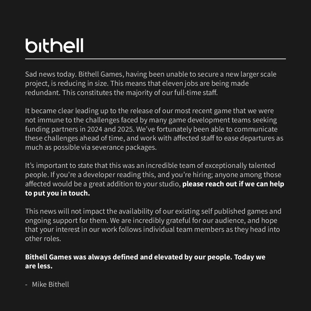 Sad news today. Bithell Games, having been unable to secure a new larger scale project, is reducing in size. This means that eleven jobs are being made redundant. This constitutes the majority of our full-time staff.

It became clear leading up to the release of our most recent game that we were not immune to the challenges faced by many game development teams seeking funding partners in 2024 and 2025. We’ve fortunately been able to communicate these challenges ahead of time, and work with affected staff to ease departures as much as possible via severance packages.

It’s important to state that this was an incredible team of exceptionally talented people. If you’re a developer reading this, and you’re hiring; anyone among those affected would be a great addition to your studio, please reach out if we can help to put you in touch.

This news will not impact the availability of our existing self published games and ongoing support for them. We are incredibly grateful for our audience, and hope that your interest in our work follows individual team members as they head into other roles.

Bithell Games was always defined and elevated by our people. Today we 
are less.

-   Mike Bithell
