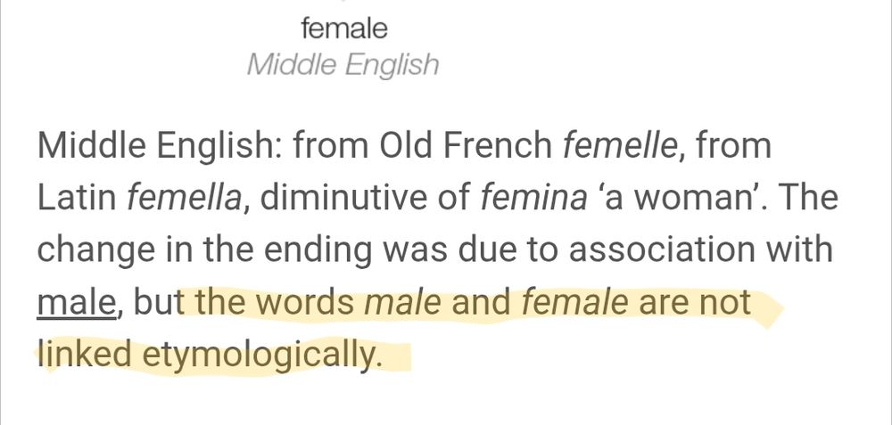 Female: Middle English: from Old French femelle, from Latin femella, diminutive of femina ‘a woman’. The change in the ending was due to association with male, but the words male and female are not linked etymologically.