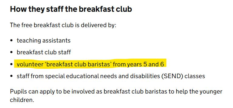 How they staff the breakfast club
The free breakfast club is delivered by:

*teaching assistants
*breakfast club staff
*volunteer ‘breakfast club baristas’ from years 5 and 6
*staff from special educational needs and disabilities (SEND) classes
Pupils can apply to be involved as breakfast club baristas to help the younger children.