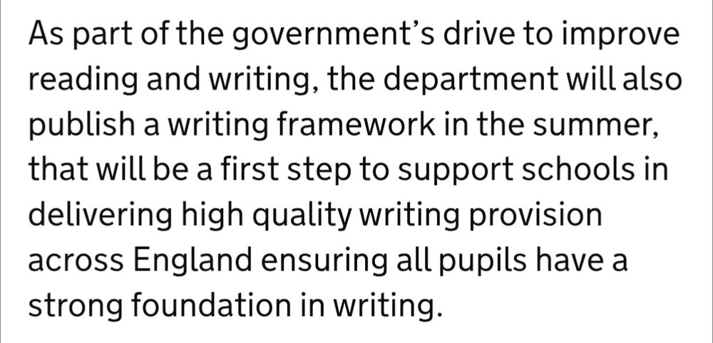 As part of the government’s drive to improve reading and writing, the department will also publish a writing framework in the summer, that will be a first step to support schools in delivering high quality writing provision across England ensuring all pupils have a strong foundation in writing.   