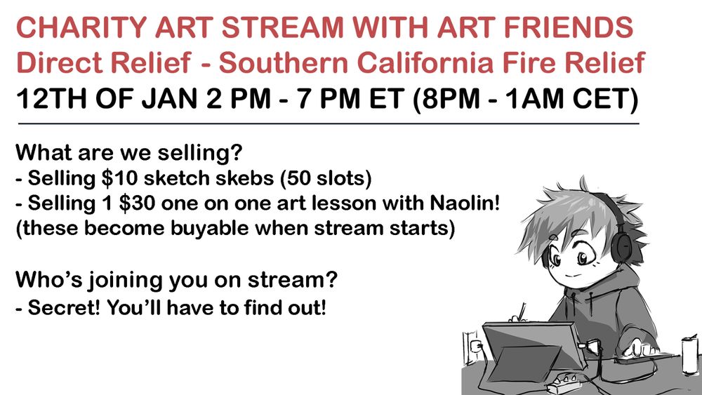 CHARITY ART STREAM WITH ART FRIENDS
Direct Relief - Southern California Fire Relief
12TH OF JAN 2 PM - 7 PM ET (8PM - 1AM CET)
What are we selling?
- Selling $10 sketch skebs (50 slots)
- Selling 1 $30 one on one art lesson with Naolin!
(these become buyable when stream starts)
 
Who’s joining you on stream?
- Secret! You’ll have to find out! 
