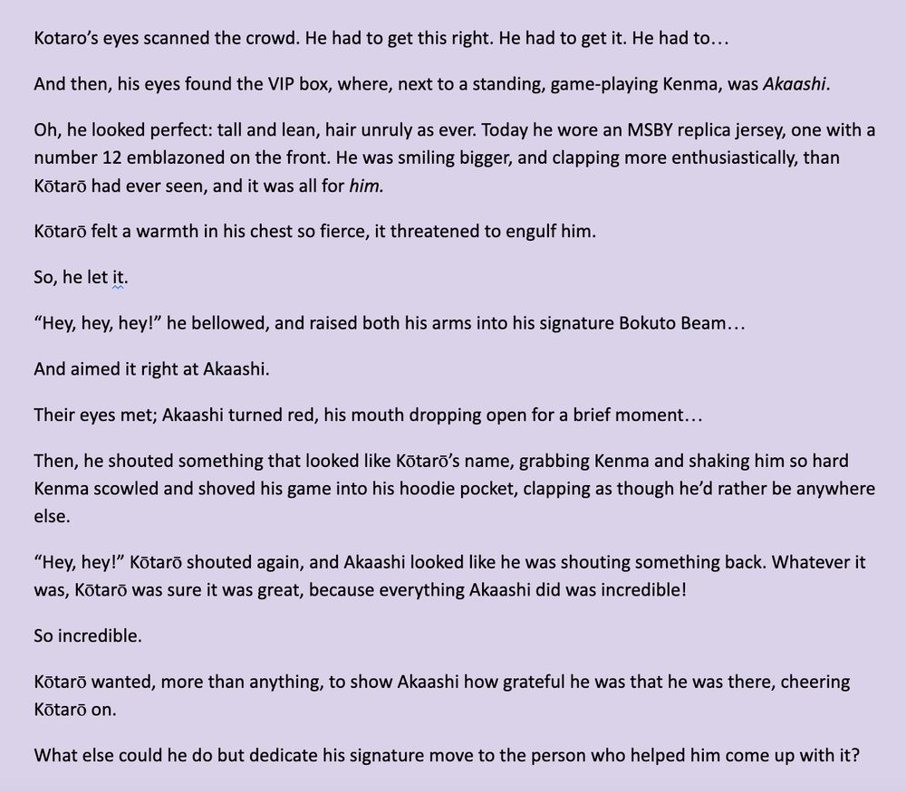 Kotaro’s eyes scanned the crowd. He had to get this right. He had to get it. He had to…

And then, his eyes found the VIP box, where, next to a standing, game-playing Kenma, was Akaashi.

Oh, he looked perfect: tall and lean, hair unruly as ever. Today he wore an MSBY replica jersey, one with a number 12 emblazoned on the front. He was smiling bigger, and clapping more enthusiastically, than Kōtarō had ever seen, and it was all for him.

Kōtarō felt a warmth in his chest so fierce, it threatened to engulf him.
So, he let it.

“Hey, hey, hey!” he bellowed, and raised both his arms into his signature Bokuto Beam…

And aimed it right at Akaashi.

Their eyes met; Akaashi turned red, his mouth dropping open for a brief moment…

Then, he shouted something that looked like Kōtarō’s name, grabbing Kenma and shaking him so hard Kenma scowled and shoved his game into his hoodie pocket, clapping as though he’d rather be anywhere else.

“Hey, hey!” Kōtarō shouted again, and Akaashi looked like he was shouting something back. Whatever it was, Kōtarō was sure it was great, because everything Akaashi did was incredible!

So incredible.

Kōtarō wanted, more than anything, to show Akaashi how grateful he was that he was there, cheering Kōtarō on. 

What else could he do but dedicate his signature move to the person who helped him come up with it?
