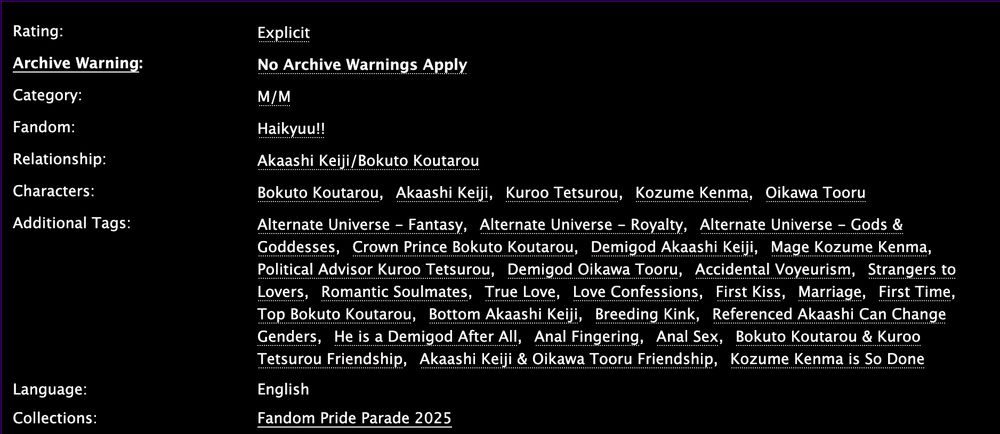 Rating: Explicit 

Archive Warning: No Archive Warnings Apply 

Category: M/M 

Fandom: Haikyuu!! 

Relationship: Akaashi Keiji/Bokuto Koutarou 

Characters: Bokuto Koutarou; Akaashi Keiji; Kuroo Tetsurou; Kozume Kenma; Oikawa Tooru 

Additional Tags: Alternate Universe - Fantasy; Alternate Universe - Royalty; Alternate Universe - Gods & Goddesses; Crown Prince Bokuto Koutarou; Demigod Akaashi Keiji; Mage Kozume Kenma; Political Advisor Kuroo Tetsurou; Demigod Oikawa Tooru; Accidental Voyeurism; Strangers to Lovers; Romantic Soulmates; True Love; Love Confessions; First Kiss; Marriage; First Time; Top Bokuto Koutarou; Bottom Akaashi Keiji; Breeding Kink; Referenced Akaashi Can Change Genders; He is a Demigod After All; Anal Fingering; Anal Sex; Bokuto Koutarou & Kuroo Tetsurou Friendship; Akaashi Keiji & Oikawa Tooru Friendship; Kozume Kenma is So Done 

Language: English 
Collections: Fandom Pride Parade 2025 