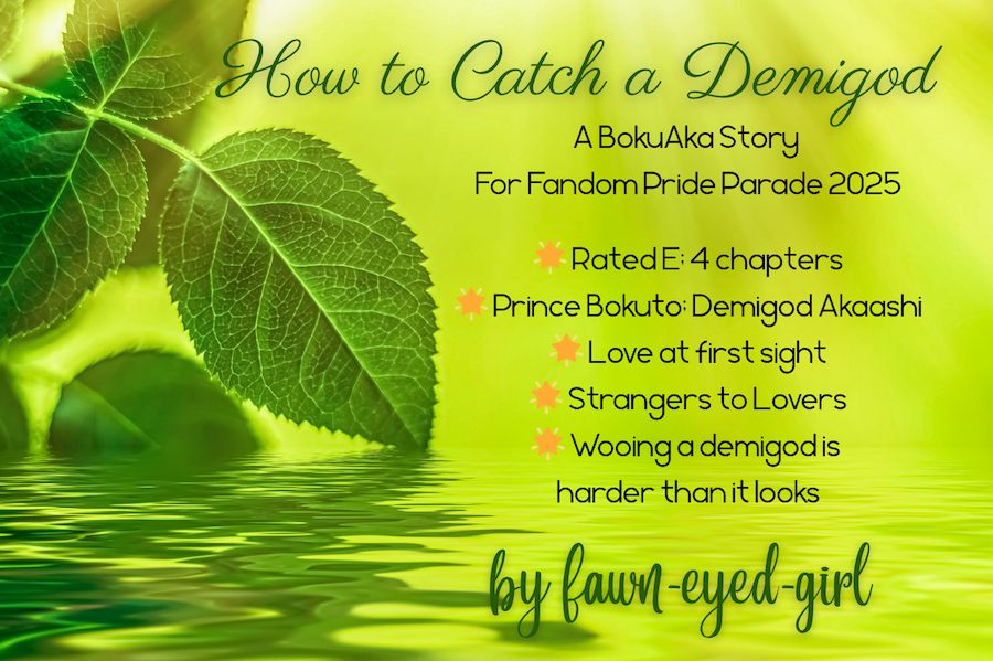 On a green background, several leaves sit on water on the left-hand side of the image. The water, also green, is at the bottom. The text reads as follows:

How to Catch a Demigod
A BokuAka story for Fandom Pride Parade 2025

Rated E: 4 chapters
Prince Bokuto; Demigod Akaashi
Love at first sigh
Strangers to lovers
Wooing a demigod is harder than it looks

by fawn-eyed-girl