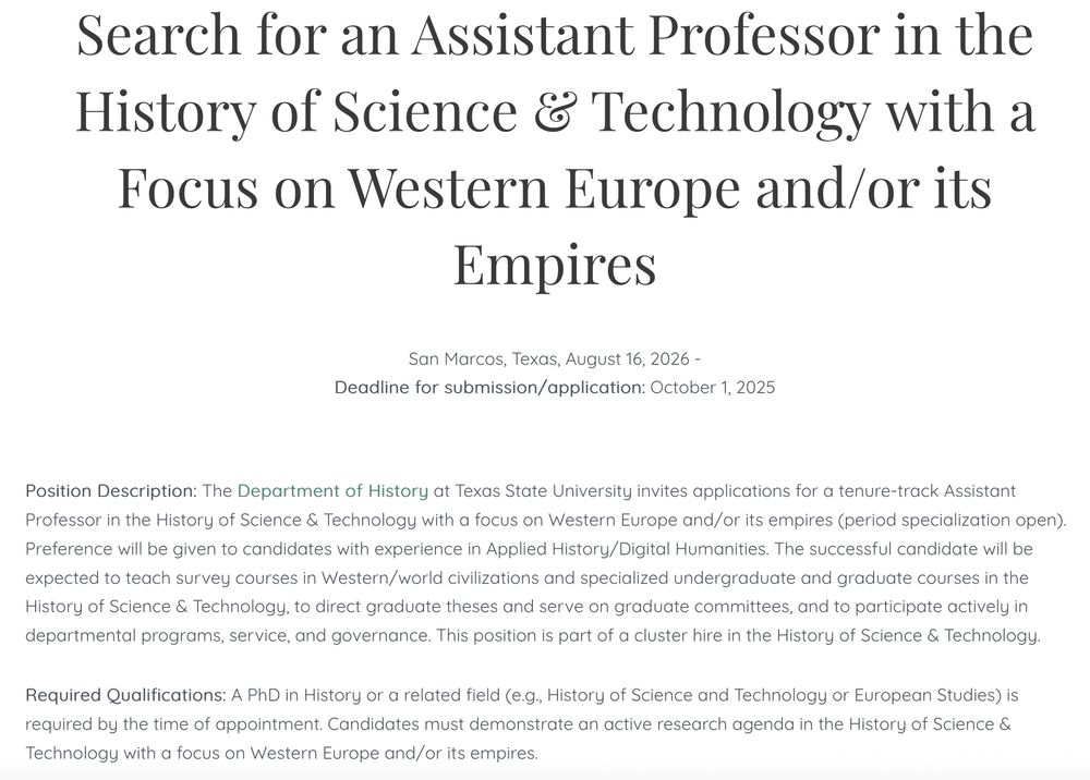 
Search for an Assistant Professor in the History of Science & Technology with a Focus on Western Europe and/or its Empires

San Marcos, Texas, August 16, 2026 -
Deadline for submission/application: October 1, 2025

Position Description: The Department of History at Texas State University invites applications for a tenure-track Assistant Professor in the History of Science & Technology with a focus on Western Europe and/or its empires (period specialization open). Preference will be given to candidates with experience in Applied History/Digital Humanities. The successful candidate will be expected to teach survey courses in Western/world civilizations and specialized undergraduate and graduate courses in the History of Science & Technology, to direct graduate theses and serve on graduate committees, and to participate actively in departmental programs, service, and governance. This position is part of a cluster hire in the History of Science & Technology.

Required Qualifications: A PhD in History or a related field (e.g., History of Science and Technology or European Studies) is required by the time of appointment. Candidates must demonstrate an active research agenda in the History of Science & Technology with a focus on Western Europe and/or its empires.

Preferred Qualifications: Preference will be given to candidates with experience in Applied History/Digital Humanities and to those who demonstrate an active research agenda with a scholarship record that complements the existing strengths of the History Department.