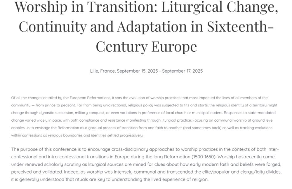 Worship in Transition: Liturgical Change, Continuity and Adaptation in Sixteenth-Century Europe

Lille, France, September 15, 2025 - September 17, 2025

Of all the changes entailed by the European Reformations, it was the evolution of worship practices that most impacted the lives of all members of the community — from prince to peasant. Far from being unidirectional, religious policy was subjected to fits and starts; the religious identity of a territory might change through dynastic succession, military conquest, or even variations in preference of local church or municipal leaders. Responses to state-mandated change varied widely in pace, with both compliance and resistance manifesting through liturgical practice. Focusing on communal worship at ground level enables us to envisage the Reformation as a gradual process of transition from one faith to another (and sometimes back) as well as tracking evolutions within confessions as religious boundaries and identities settled progressively.

The purpose of this conference is to encourage cross-disciplinary approaches to worship practices in the contexts of both inter-confessional and intra-confessional transitions in Europe during the long Reformation (1500-1650). Worship has recently come under renewed scholarly scrutiny as liturgical sources are mined for clues about how early modern faith and beliefs were forged, perceived and validated. Indeed, as worship was intensely communal and transcended the elite/popular and clergy/laity divides, it is generally understood that rituals are key to understanding the lived experience of religion.