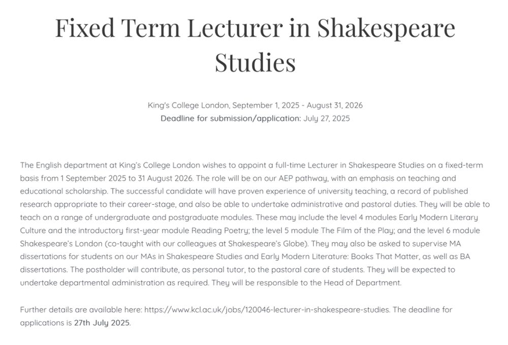 Fixed Term Lecturer in Shakespeare Studies

King's College London, September 1, 2025 - August 31, 2026
Deadline for submission/application: July 27, 2025

The English department at King’s College London wishes to appoint a full-time Lecturer in Shakespeare Studies on a fixed-term basis from 1 September 2025 to 31 August 2026. The role will be on our AEP pathway, with an emphasis on teaching and educational scholarship. The successful candidate will have proven experience of university teaching, a record of published research appropriate to their career-stage, and also be able to undertake administrative and pastoral duties. They will be able to teach on a range of undergraduate and postgraduate modules. These may include the level 4 modules Early Modern Literary Culture and the introductory first-year module Reading Poetry; the level 5 module The Film of the Play; and the level 6 module Shakespeare’s London (co-taught with our colleagues at Shakespeare’s Globe). They may also be asked to supervise MA dissertations for students on our MAs in Shakespeare Studies and Early Modern Literature: Books That Matter, as well as BA dissertations. The postholder will contribute, as personal tutor, to the pastoral care of students. They will be expected to undertake departmental administration as required. They will be responsible to the Head of Department.

Further details are available here: https://www.kcl.ac.uk/jobs/120046-lecturer-in-shakespeare-studies. The deadline for applications is 27th July 2025.