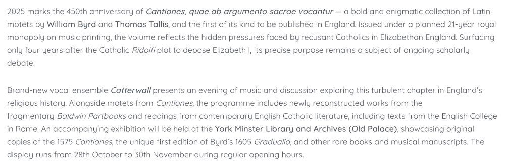 2025 marks the 450th anniversary of Cantiones, quae ab argumento sacrae vocantur — a bold and enigmatic collection of Latin motets by William Byrd and Thomas Tallis, and the first of its kind to be published in England. Issued under a planned 21-year royal monopoly on music printing, the volume reflects the hidden pressures faced by recusant Catholics in Elizabethan England. Surfacing only four years after the Catholic Ridolfi plot to depose Elizabeth I, its precise purpose remains a subject of ongoing scholarly debate.

Brand-new vocal ensemble Catterwall presents an evening of music and discussion exploring this turbulent chapter in England’s religious history. Alongside motets from Cantiones, the programme includes newly reconstructed works from the fragmentary Baldwin Partbooks and readings from contemporary English Catholic literature, including texts from the English College in Rome. An accompanying exhibition will be held at the York Minster Library and Archives (Old Palace), showcasing original copies of the 1575 Cantiones, the unique first edition of Byrd’s 1605 Gradualia, and other rare books and musical manuscripts. The display runs from 28th October to 30th November during regular opening hours.
