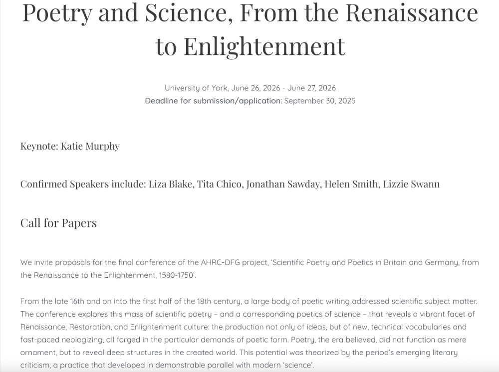 Call for Papers: Poetry and Science, From the Renaissance to Enlightenment

University of York, June 26, 2026 - June 27, 2026
Deadline for submission/application: September 30, 2025

Keynote: Katie Murphy
 
Confirmed Speakers include: Liza Blake, Tita Chico, Jonathan Sawday, Helen Smith, Lizzie Swann

We invite proposals for the final conference of the AHRC-DFG project, ‘Scientific Poetry and Poetics in Britain and Germany, from the Renaissance to the Enlightenment, 1580-1750’.

From the late 16th and on into the first half of the 18th century, a large body of poetic writing addressed scientific subject matter. The conference explores this mass of scientific poetry – and a corresponding poetics of science – that reveals a vibrant facet of Renaissance, Restoration, and Enlightenment culture: the production not only of ideas, but of new, technical vocabularies and fast-paced neologizing, all forged in the particular demands of poetic form. Poetry, the era believed, did not function as mere ornament, but to reveal deep structures in the created world. This potential was theorized by the period’s emerging literary criticism, a practice that developed in demonstrable parallel with modern ‘science’.