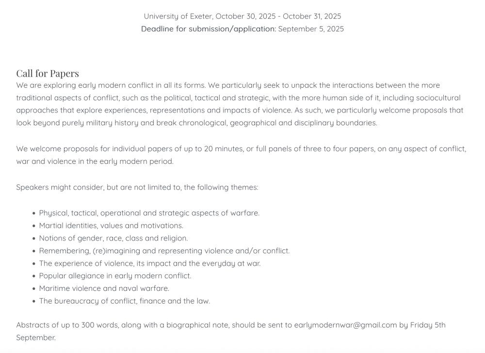 Conflict, War and Violence in the Early Modern World

University of Exeter, October 30, 2025 - October 31, 2025

Deadline for submission/application: September 5, 2025
Call for Papers

We are exploring early modern conflict in all its forms. We particularly seek to unpack the interactions between the more traditional aspects of conflict, such as the political, tactical and strategic, with the more human side of it, including sociocultural approaches that explore experiences, representations and impacts of violence. As such, we particularly welcome proposals that look beyond purely military history and break chronological, geographical and disciplinary boundaries.

We welcome proposals for individual papers of up to 20 minutes, or full panels of three to four papers, on any aspect of conflict, war and violence in the early modern period.

Speakers might consider, but are not limited to, the following themes:

    • Physical, tactical, operational and strategic aspects of warfare.
    • Martial identities, values and motivations.
    • Notions of gender, race, class and religion.
    • Remembering, (re)imagining and representing violence and/or conflict.
    • The experience of violence, its impact and the everyday at war.
    • Popular allegiance in early modern conflict.
    • Maritime violence and naval warfare.
    • The bureaucracy of conflict, finance and the law.

Abstracts of up to 300 words, along with a biographical note, should be sent to earlymodernwar@gmail.com by Friday 5th September.