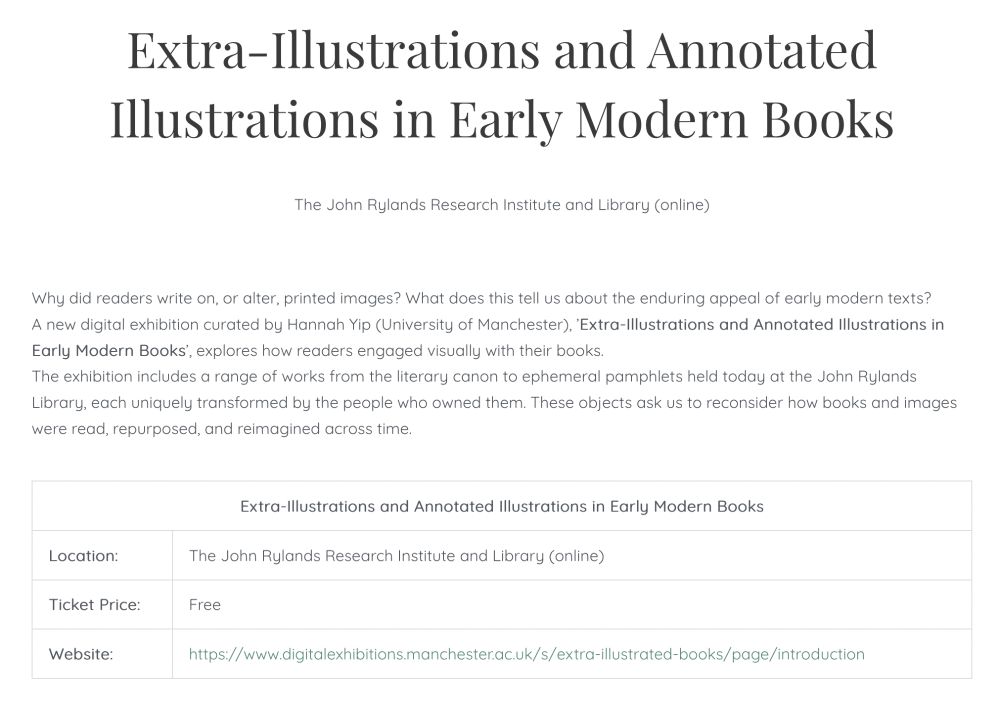 
Extra-Illustrations and Annotated Illustrations in Early Modern Books

Why did readers write on, or alter, printed images? What does this tell us about the enduring appeal of early modern texts?

A new digital exhibition curated by Hannah Yip (University of Manchester), ’Extra-Illustrations and Annotated Illustrations in Early Modern Books’, explores how readers engaged visually with their books.

The exhibition includes a range of works from the literary canon to ephemeral pamphlets held today at the John Rylands Library, each uniquely transformed by the people who owned them. These objects ask us to reconsider how books and images were read, repurposed, and reimagined across time.


Extra-Illustrations and Annotated Illustrations in Early Modern Books

Location: 	The John Rylands Research Institute and Library (online)

Ticket Price: 	Free

Website: 	https://www.digitalexhibitions.manchester.ac.uk/s/extra-illustrated-books/page/introduction