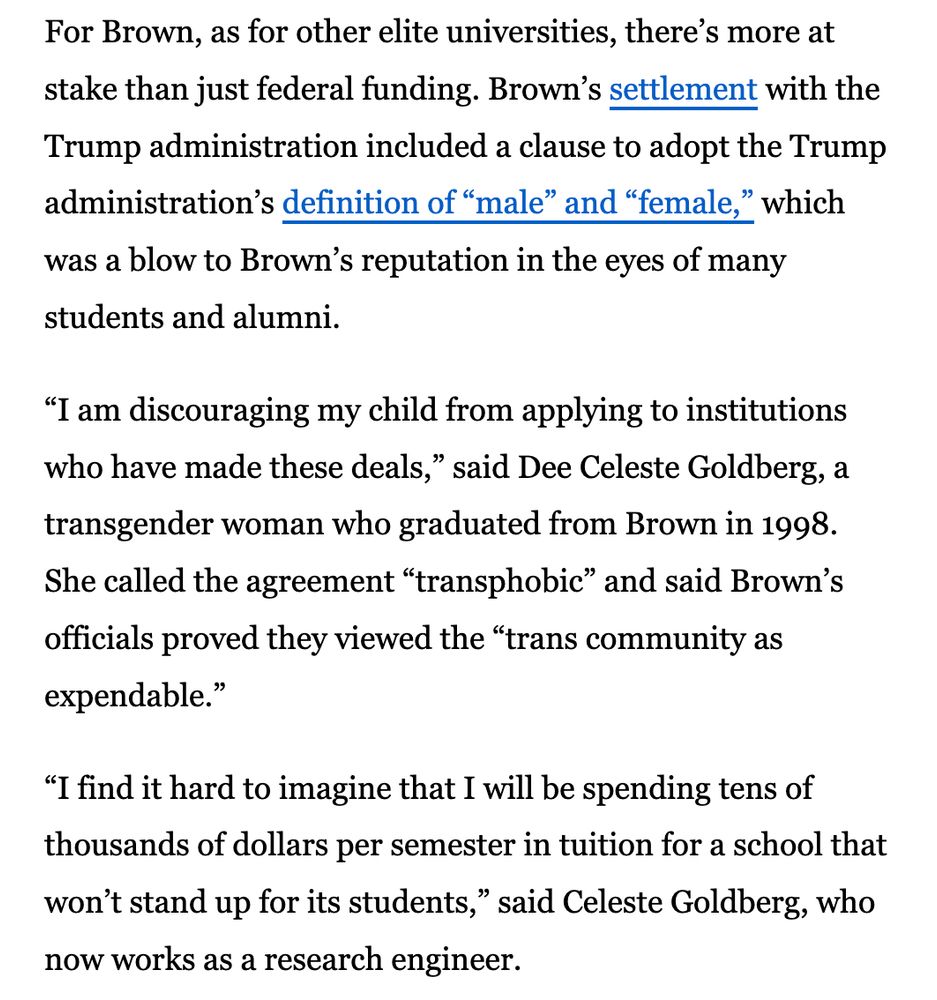 For Brown, as for other elite universities, there’s more at stake than just federal funding. Brown’s settlement with the Trump administration included a clause to adopt the Trump administration’s definition of “male” and “female,” which was a blow to Brown’s reputation in the eyes of many students and alumni.
“I am discouraging my child from applying to institutions who have made these deals,” said Dee Celeste Goldberg, a transgender woman who graduated from Brown in 1998. She called the agreement “transphobic” and said Brown’s officials proved they viewed the “trans community as expendable.”
“I find it hard to imagine that I will be spending tens of thousands of dollars per semester in tuition for a school that won’t stand up for its students,” said Celeste Goldberg, who now works as a research engineer.