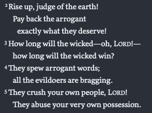     2 Rise up, judge of the earth! 
     Pay back the arrogant 
      exactly what they deserve! 
    3 How long will the wicked—oh, LORD!— 
     how long will the wicked win? 
    4 They spew arrogant words; 
     all the evildoers are bragging. 
    5 They crush your own people, LORD! 
     They abuse your very own possession. 


Common English Bible (Nashville, TN: Common English Bible, 2011), Ps 94:2–5.
