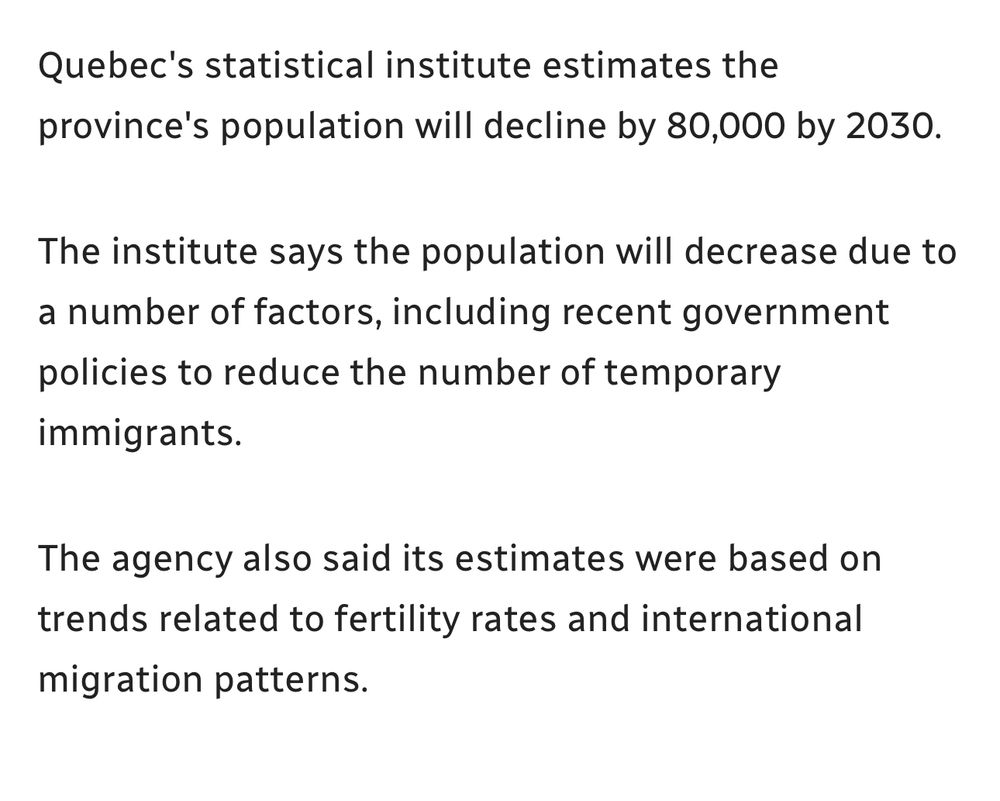 An article excerpt that reads: “Quebec's statistical institute estimates the province's population will decline by 80,000 by 2030.
The institute says the population will decrease due to a number of factors, including recent government policies to reduce the number of temporary immigrants.
The agency also said its estimates were based on trends related to fertility rates and international migration patterns.”