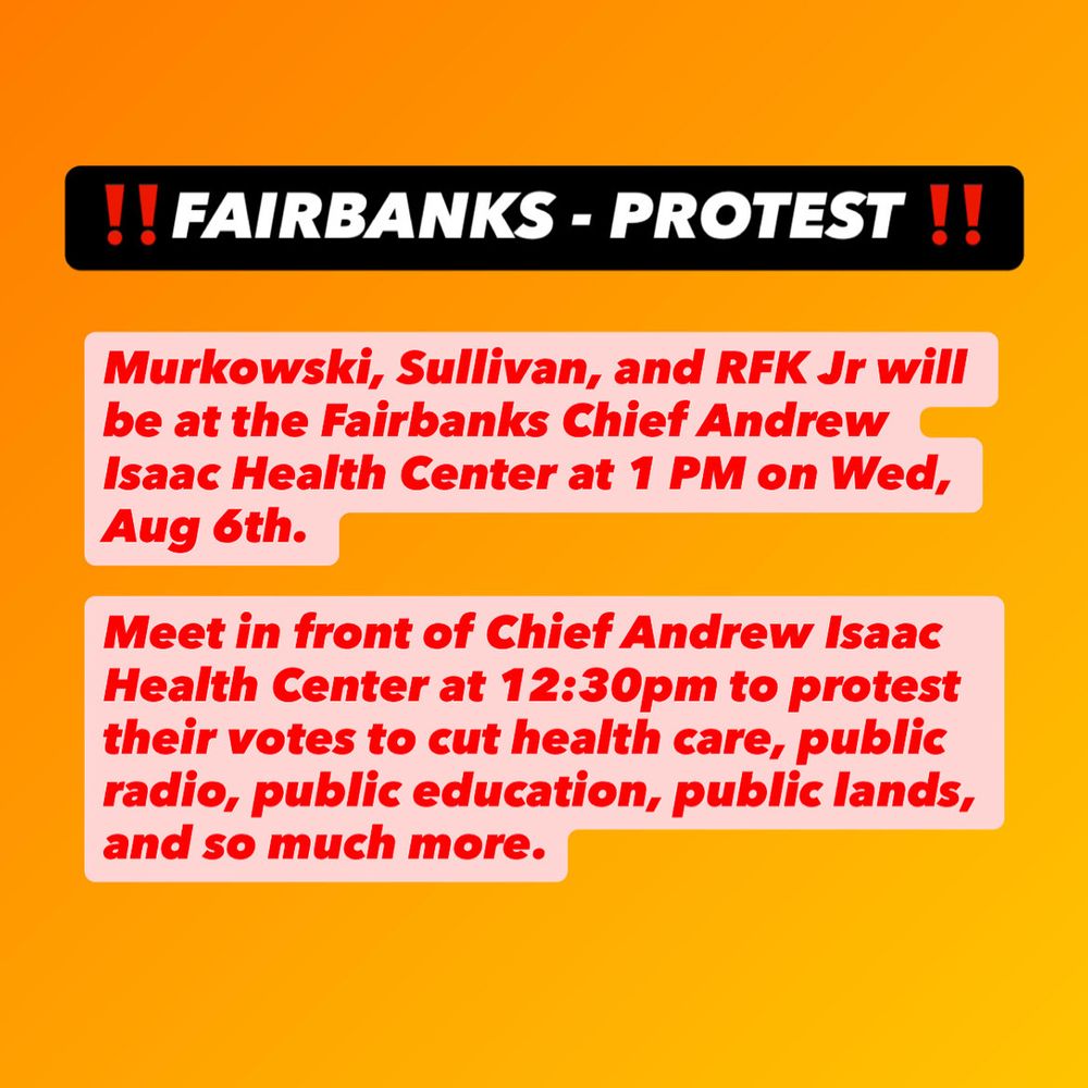 Black, white, and red text on an orange background. Fairbanks protest. Murkowski, Sullivan, and RFK Jr will be in Fairbanks at the Chief Andrew Isaac Medical Center at 1pm on Wednesday, August 5. Protest starts outside at 12:30pm. 
