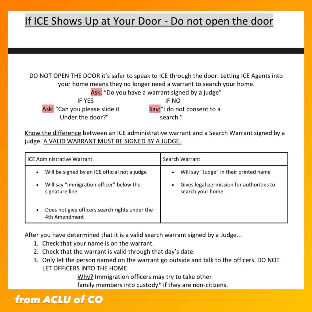 If ICE shows up at your door, do NOT open the door. Resource from the ACLU of Colorado. Letting ice agents into your home means they no longer need a warrant to search your home. Ask, “do you have a warrant signed by a judge?” If yes, ask, “can you please slide it under the door?” If no, say, “I do not consent to a search.” Know the difference between an ICE administrative warrant and a search warrant signed by a judge. ICE administrative warrants will be signed by an ICE official, not a judge, they will say Immigration Officer below the signature line, and they do NOT give officers search rights under the 4th amendment. A search warrant will say Judge in their printed name and gives legal permission for authorities to search your home. After you have determined it is a valid search warrant signed by a Judge, check that YOUR name is on the warrant, check that the warrant is valid through today’s date, only let the person named on the warrant go outside and talk to officers. Do NOT let officers into the home. Immigration officers may try to take other family members into custody if they are non-citizens. 