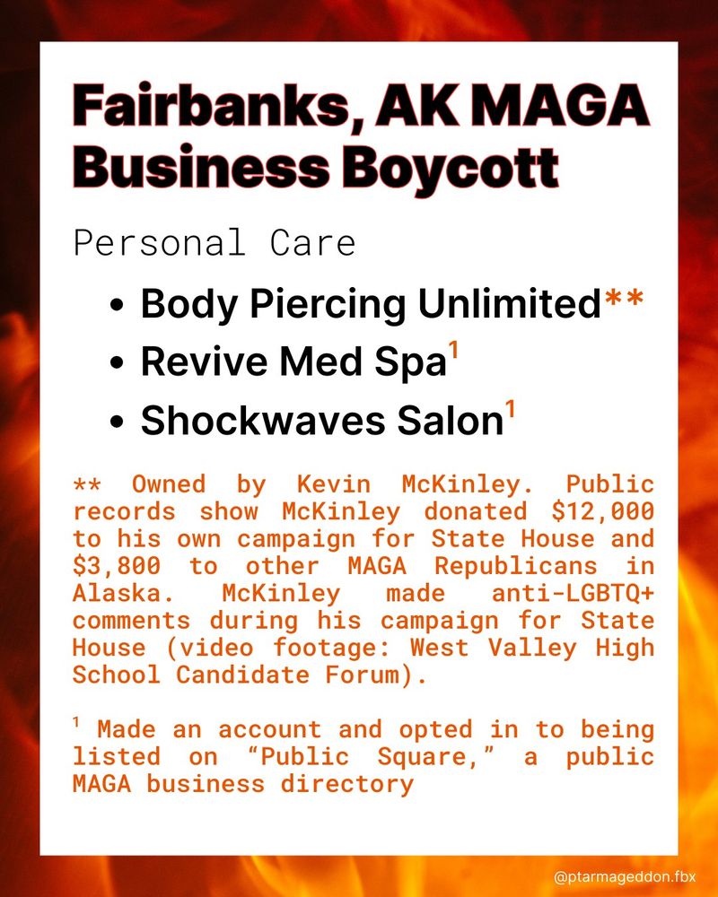 Fairanks, AK MAGA Business Boycott. Personal Care. Body Piercing Unlimited**. Revive Med Spa1. Shockwaves Salon1. ** Owned by Kevin McKinley. Public records show McKinley donated $12,000 to his own campaign for State House and $3,800 to other MAGA Republicans in Alaska. McKinley made anti-LGBTQ+ comments during his campaign for State House (video footage: West Valley High School Candidate Forum).
1 Made an account and opted in to being listed on “Public Square,” a public MAGA business directory