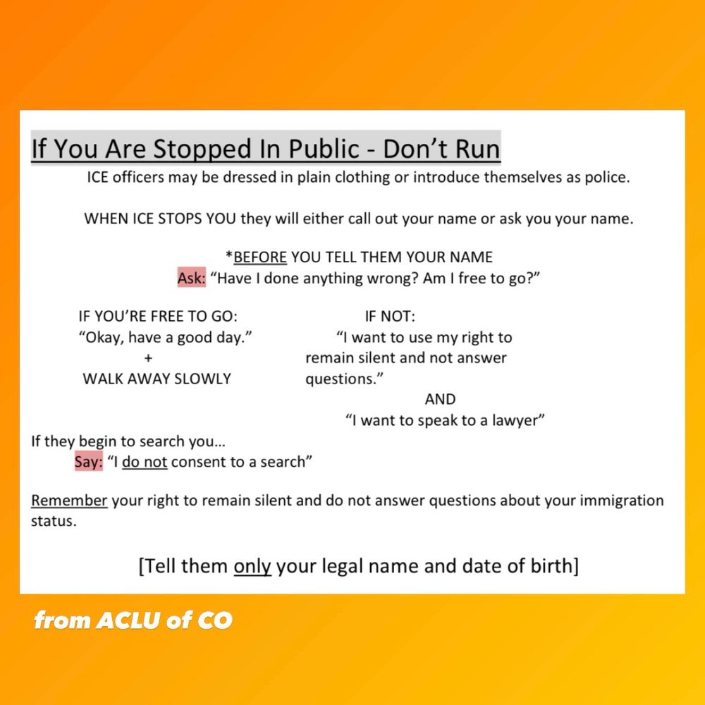If you are stopped in public by ICE— don’t run. Instructions from ACLU of Colorado. ICE officers may be dressed in plain clothing or introduce themselves as police. When ice stops you, they will either call out your name or ask your name. BEFORE you tell them your name, ask, “am I free to go?” If you are free to go, say “okay, have a good day,” and walk away slowly. If you are not free to go, say, “I want to use my right to remain silent and not answer questions. I want to speak to a lawyer.” If they begin to search you, say, “I do NOT consent to a search.” Remember your right to remain silent and do not answer questions about your immigration status. Tell them only your legal name and date of birth.