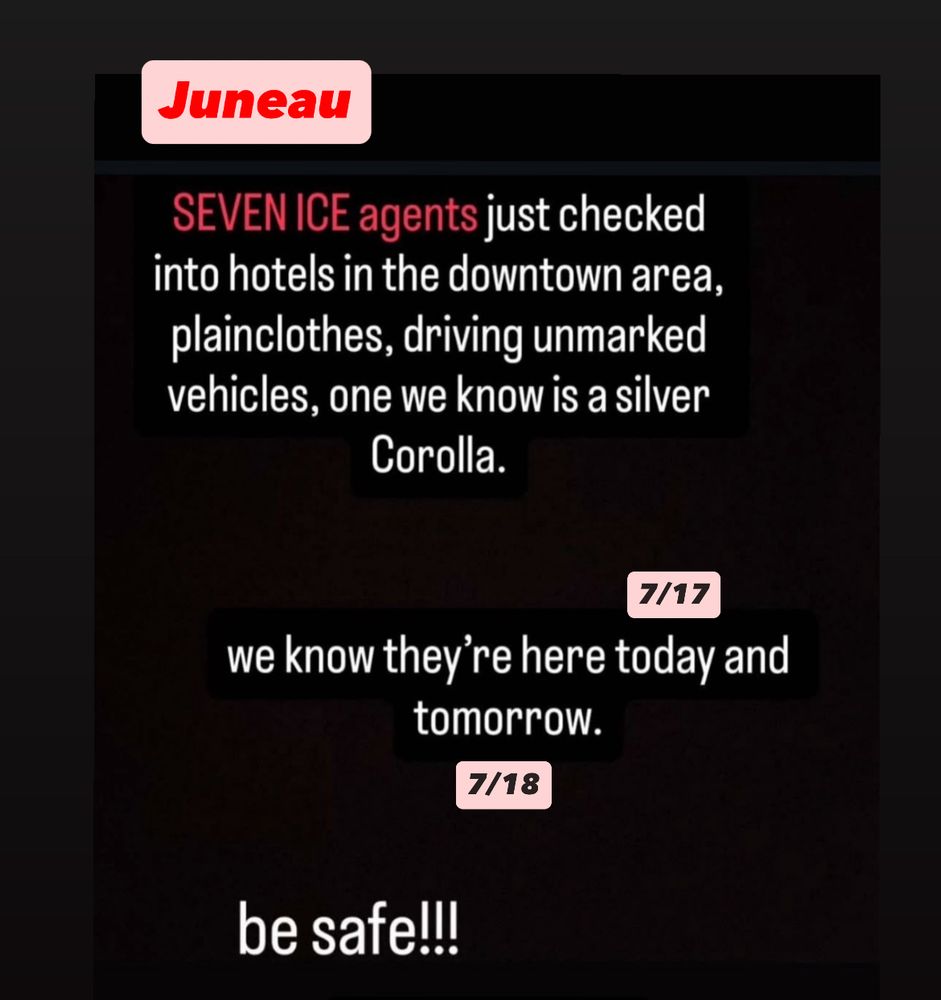 Juneau- seven ice agents just checked into hotels in the downtown area, plainclothes, driving unmarked vehicles, one we know is a silver Corolla. We know they’re here 7/17 and 7/18. Be safe!!!