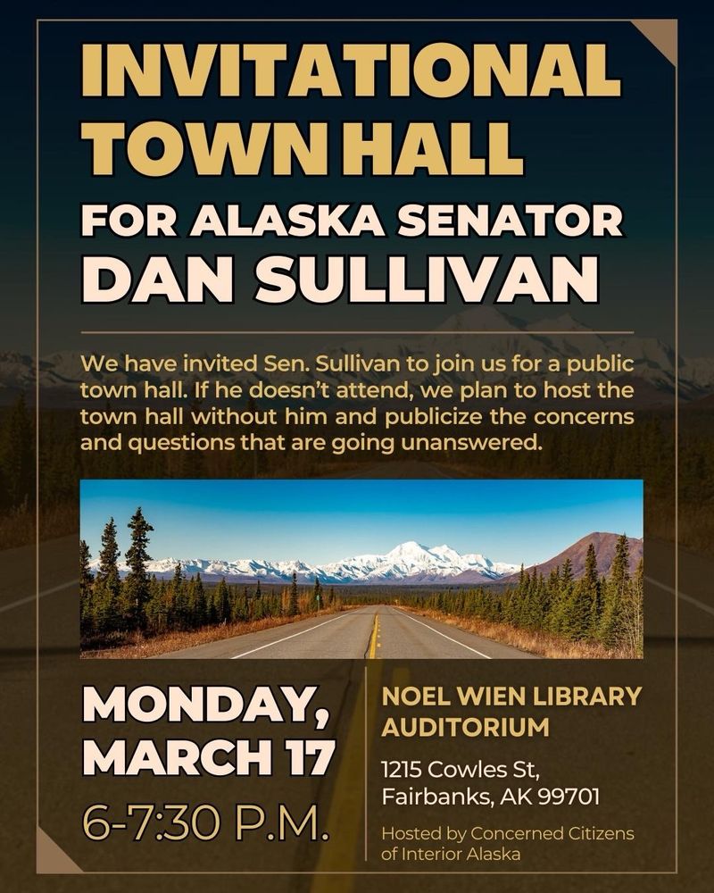 INVITATIONAL TOWN HALL
FOR ALASKA SENATOR DAN SULLIVAN
We have invited Sen. Sullivan to join us for a public town hall. If he doesn't attend, we plan to host the town hall without him and publicize the concerns and questions that are going unanswered.
MONDAY, MARCH 17 6-7:30 P.M.
NOEL WIEN LIBRARY AUDITORIUM
1215 Cowles St, Fairbanks, AK 99701
Hosted by Concerned Citizens of Interior Alaska