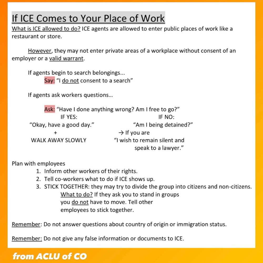 If ICE comes to your place of work, from the ACLU of Colorado. What is ICE allowed to do? ICE agents are allowed to enter public places like a restaurant or store. However, they may NOT enter private areas of a workplace without consent of the employer or a valid warrant.  If agents begin to search belongings: say “I do not consent to a search.” If agents ask workers questions, ask, “have I done anything wrong? Am I free to to?” If yes, say thank you and walk away slowly. If no, ask, “am I being detained?” If yes, say, “I wish to remain silent and speak to a lawyer.” Plan with employees: 1) inform other workers of their rights. 2) Tell coworkers what to do if ICE shows up. 3) STICK TOGETHER. They may try to divide you into groups of citizens and noncitizens. If they ask you to stand in groups, you do not have to move. Tell employees to stick together. Remember, do not answer questions about country of origin or immigration status. Do not give any false information or documents to ICE. 