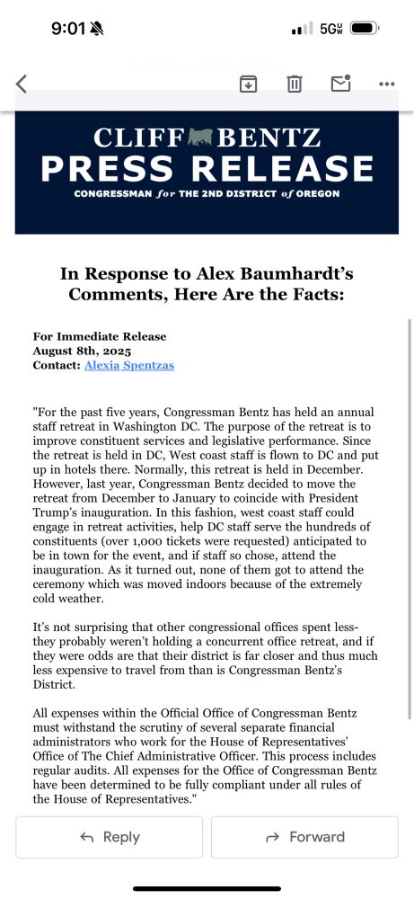 In Response to Alex Baumhardt’s Comments, Here Are the Facts:

For Immediate Release
August 8th, 2025
Contact: Alexia Spentzas

 

"For the past five years, Congressman Bentz has held an annual staff retreat in Washington DC. The purpose of the retreat is to improve constituent services and legislative performance. Since the retreat is held in DC, West coast staff is flown to DC and put up in hotels there. Normally, this retreat is held in December. However, last year, Congressman Bentz decided to move the retreat from December to January to coincide with President Trump’s inauguration. In this fashion, west coast staff could engage in retreat activities, help DC staff serve the hundreds of constituents (over 1,000 tickets were requested) anticipated to be in town for the event, and if staff so chose, attend the inauguration. As it turned out, none of them got to attend the ceremony which was moved indoors because of the extremely cold weather.

It’s not surprising that other congressional offices spent less- they probably weren’t holding a concurrent office retreat, and if they were odds are that their district is far closer and thus much less expensive to travel from than is Congressman Bentz’s District.

All expenses within the Official Office of Congressman Bentz must withstand the scrutiny of several separate financial administrators who work for the House of Representatives’ Office of The Chief Administrative Officer. This process includes regular audits. All expenses for the Office of Congressman Bentz have been determined to be fully compliant under all rules of the House of Representatives." 