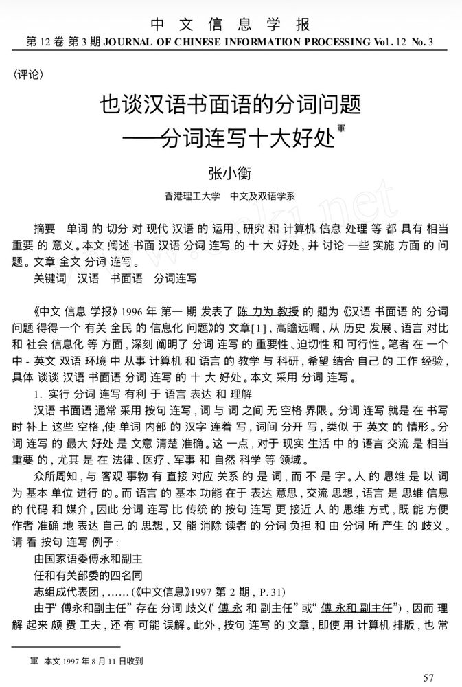 也谈汉语书面语的分词问题
———分词连写十大好处①
张小衡
香港理工大学 中文及双语学系
摘要 单词的切分对现代汉语的运用、研究和计算机信息处理等都具有相当
重要的意义。本文阐述书面汉语分词连写的十大好处, 并讨论一些实施方面的问
题。文章全文分词连写。
关键词 汉语 书面语 分词连写
《中文信息学报》1996 年第一期发表了陈力为教授的题为《汉语书面语的分词
问题──一个有关全民的信息化问题》 的文章[ 1 ] , 高瞻远瞩, 从历史发展、语言对比
和社会信息化等方面, 深刻阐明了分词连写的重要性、迫切性和可行性。笔者在一个
中- 英文双语环境中从事计算机和语言的教学与科研, 希望结合自己的工作经验,
具体谈谈汉语书面语分词连写的十大好处。本文采用分词连写。
1. 实行分词连写有利于语言表达和理解
汉语书面语通常采用按句连写, 词与词之间无空格界限。分词连写就是在书写
时补上这些空格,使单词内部的汉字连着写, 词间分开写, 类似于英文的情形。分
词连写的最大好处是文意清楚准确。这一点, 对于现实生活中的语言交流是相当
重要的, 尤其是在法律、医疗、军事和自然科学等领域。
众所周知, 与客观事物有直接对应关系的是词, 而不是字。人的思维是以词
为基本单位进行的。而语言的基本功能在于表达意思, 交流思想, 语言是思维信息
的代码和媒介。因此分词连写比传统的按句连写更接近人的思维方式, 既能方便
作者准确地表达自己的思想, 又能消除读者的分词负担和由分词所产生的歧义。
请看按句连写例子:
由国家语委傅永和副主
任和有关部委的四名同
