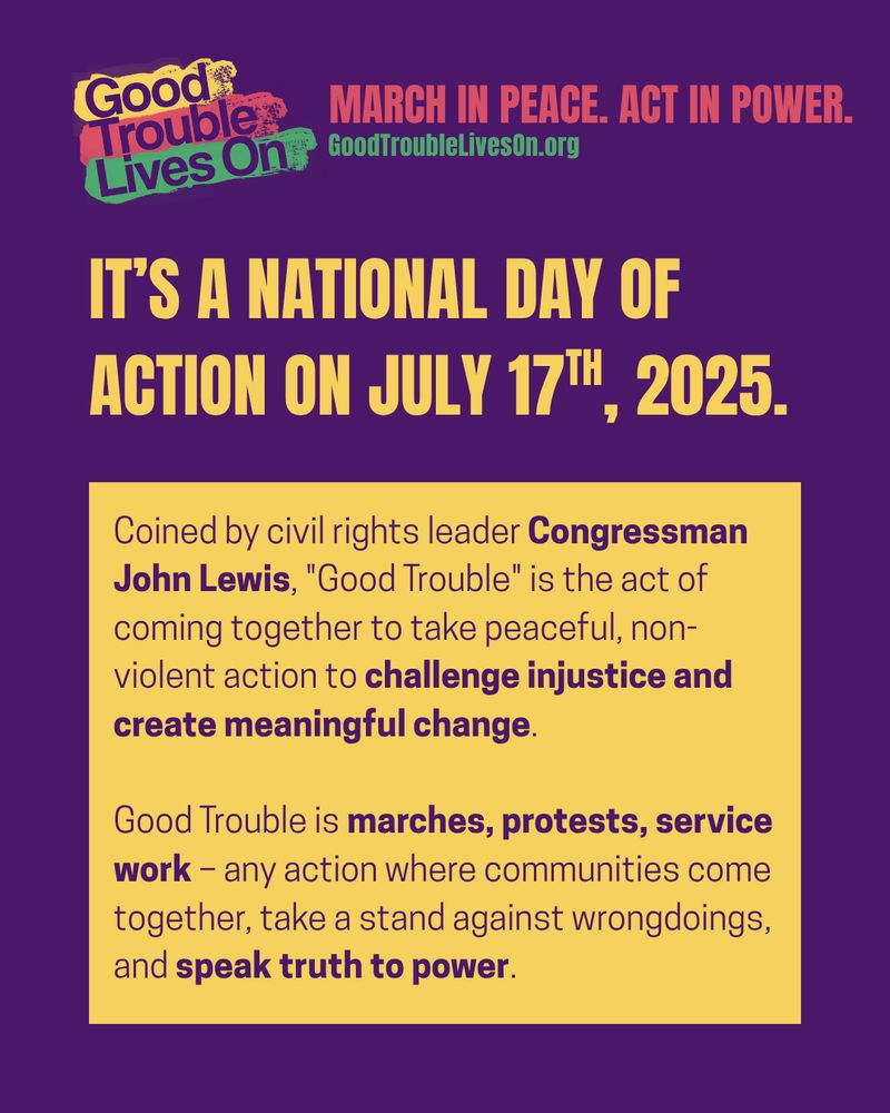 A graphic with a purple background and large yellow and white text that says, “IT’S A NATIONAL DAY OF ACTION ON JULY 17TH, 2025.” Below, a yellow text box explains: “Coined by civil rights leader Congressman John Lewis, ‘Good Trouble’ is the act of coming together to take peaceful, non-violent action to challenge injustice and create meaningful change.” It continues, “Good Trouble is marches, protests, service work—any action where communities come together, take a stand against wrongdoings, and speak truth to power.” The “Good Trouble Lives On” logo and tagline appear again at the top.