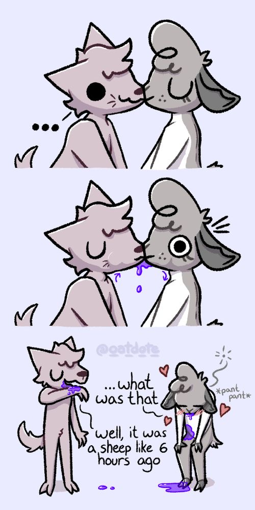 3 panel cartoon (18+)
First panel: Portrait shot of an anthropomorphic wolf and deer kissing in silence, the wolf is scheming while the deer is just lost in the moment.
Second panel: the wolf begins puking up into the deer's mouth, causing wide-eyed shock. Purple vomit fills their cheeks and drips from between their mouths as the deer involuntarily swallows.
Third panel: Wider, full-body shot. The wolf is wiping the purple liquid from his face with his forearm, the deer is bent over, panting, with splotches all over her and dripping from her mouth.
"...what was that"
"Well, it was a sheep like 6 hours ago"